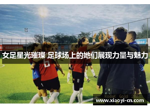 女足星光璀璨 足球场上的她们展现力量与魅力