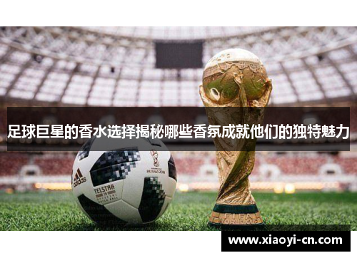 足球巨星的香水选择揭秘哪些香氛成就他们的独特魅力