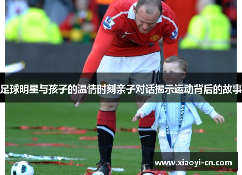 足球明星与孩子的温情时刻亲子对话揭示运动背后的故事