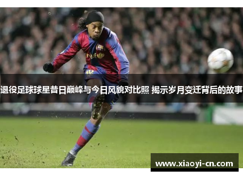 退役足球球星昔日巅峰与今日风貌对比照 揭示岁月变迁背后的故事