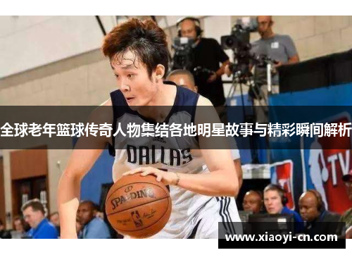 全球老年篮球传奇人物集结各地明星故事与精彩瞬间解析