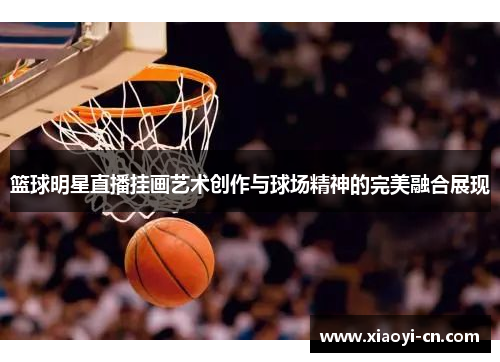 篮球明星直播挂画艺术创作与球场精神的完美融合展现