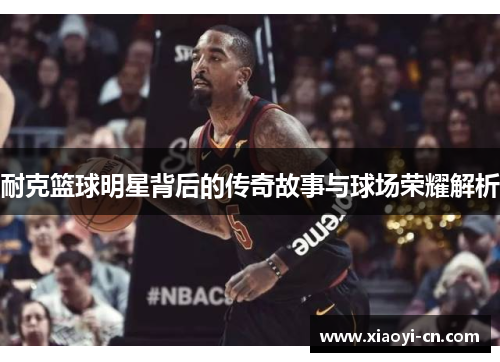 耐克篮球明星背后的传奇故事与球场荣耀解析