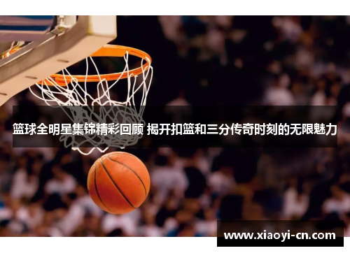 篮球全明星集锦精彩回顾 揭开扣篮和三分传奇时刻的无限魅力