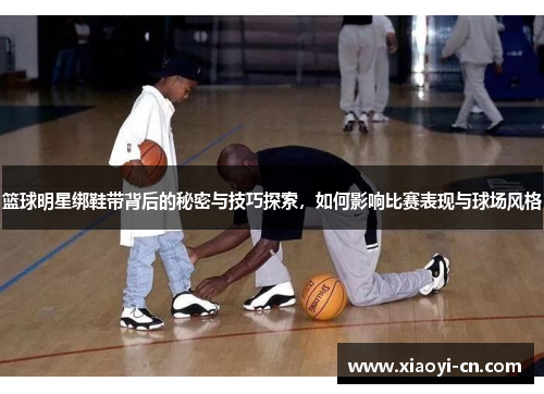 篮球明星绑鞋带背后的秘密与技巧探索，如何影响比赛表现与球场风格